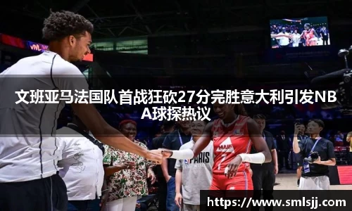 文班亚马法国队首战狂砍27分完胜意大利引发NBA球探热议
