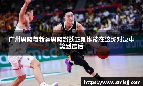 广州男篮与新疆男篮激战正酣谁能在这场对决中笑到最后