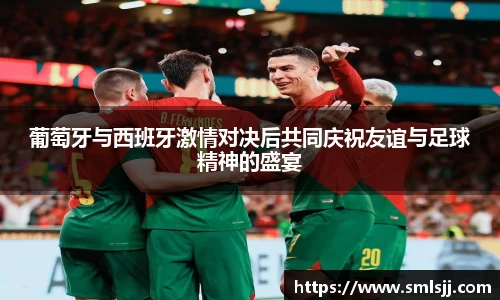 葡萄牙与西班牙激情对决后共同庆祝友谊与足球精神的盛宴